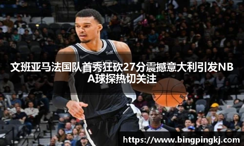 文班亚马法国队首秀狂砍27分震撼意大利引发NBA球探热切关注